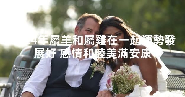 2024年屬羊和屬雞在一起運勢發展好 感情和睦美滿安康